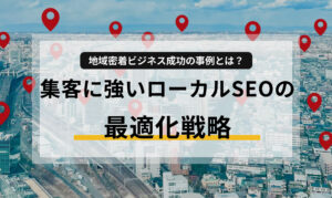 地域密着ビジネス成功の事例とは?集客に強いローカルSEOの最適化戦略