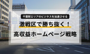 激戦区で勝ち抜く！｜千葉駅エリアのビジネスを加速させる、高収益ホームページ戦略